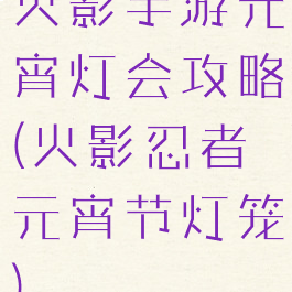 火影手游元宵灯会攻略(火影忍者元宵节灯笼)