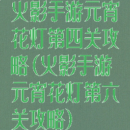 火影手游元宵花灯第四关攻略(火影手游元宵花灯第六关攻略)