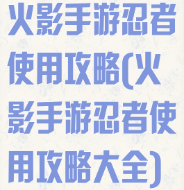 火影手游忍者使用攻略(火影手游忍者使用攻略大全)