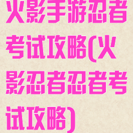 火影手游忍者考试攻略(火影忍者忍者考试攻略)