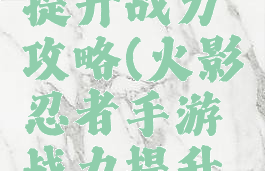 火影手游提升战力攻略(火影忍者手游战力提升攻略)