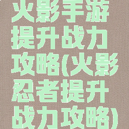 火影手游提升战力攻略(火影忍者提升战力攻略)