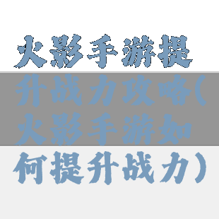 火影手游提升战力攻略(火影手游如何提升战力)