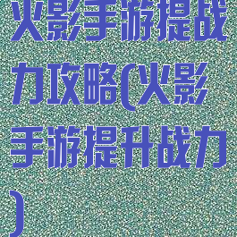 火影手游提战力攻略(火影手游提升战力)