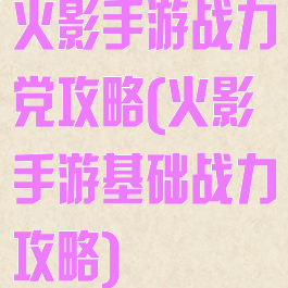 火影手游战力党攻略(火影手游基础战力攻略)