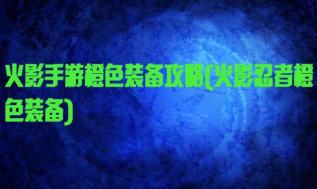 火影手游橙色装备攻略(火影忍者橙色装备)