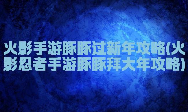 火影手游豚豚过新年攻略(火影忍者手游豚豚拜大年攻略)