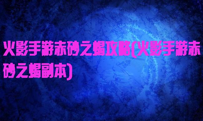 火影手游赤砂之蝎攻略(火影手游赤砂之蝎副本)