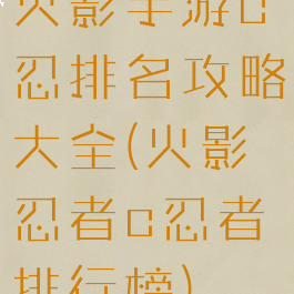 火影手游c忍排名攻略大全(火影忍者c忍者排行榜)