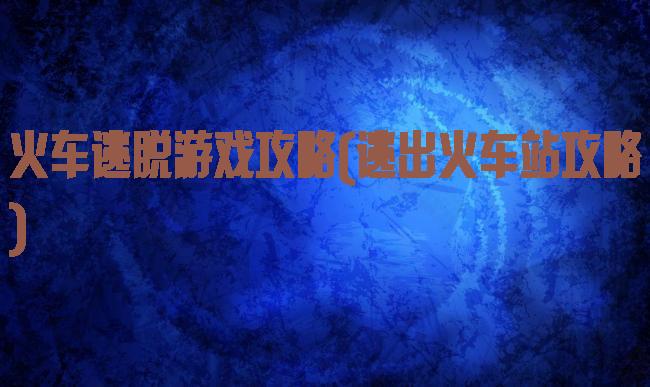 火车逃脱游戏攻略(逃出火车站攻略)