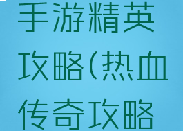 热血传奇手游精英攻略(热血传奇攻略专区)