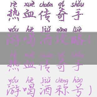 热血传奇手游喝酒攻略(热血传奇手游喝酒称号)