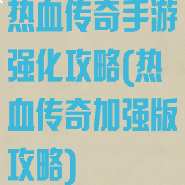 热血传奇手游强化攻略(热血传奇加强版攻略)