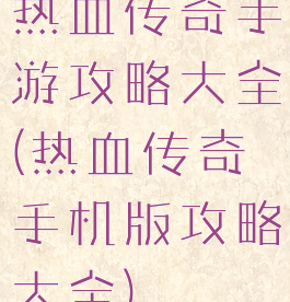 热血传奇手游攻略大全(热血传奇手机版攻略大全)