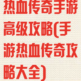 热血传奇手游高级攻略(手游热血传奇攻略大全)