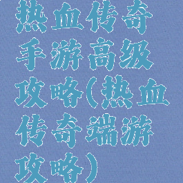 热血传奇手游高级攻略(热血传奇端游攻略)