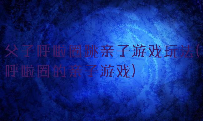 父子呼啦圈跳亲子游戏玩法(呼啦圈的亲子游戏)