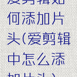 爱剪辑如何添加片头(爱剪辑中怎么添加片头)