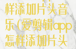 爱剪辑app怎样添加片头音乐(爱剪辑app怎样添加片头音乐文件)