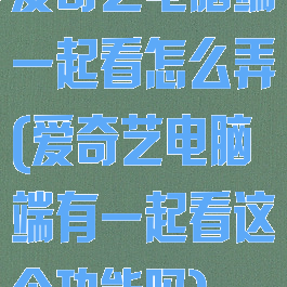 爱奇艺电脑端一起看怎么弄(爱奇艺电脑端有一起看这个功能吗)