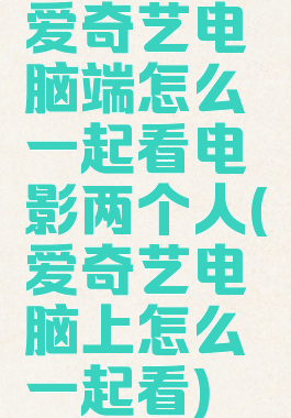 爱奇艺电脑端怎么一起看电影两个人(爱奇艺电脑上怎么一起看)