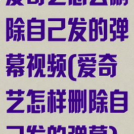 爱奇艺怎么删除自己发的弹幕视频(爱奇艺怎样删除自己发的弹幕)