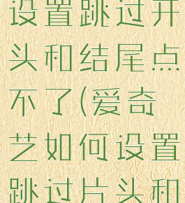 爱奇艺怎么设置跳过开头和结尾点不了(爱奇艺如何设置跳过片头和片尾)
