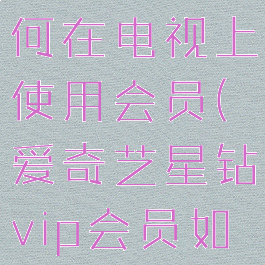 爱奇艺星钻vip会员如何在电视上使用会员(爱奇艺星钻vip会员如何在电视上使用会员)