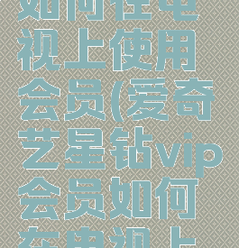 爱奇艺星钻vip会员如何在电视上使用会员(爱奇艺星钻vip会员如何在电视上使用会员卡)
