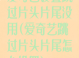 爱奇艺设置跳过片头片尾没用(爱奇艺跳过片头片尾怎么设置)