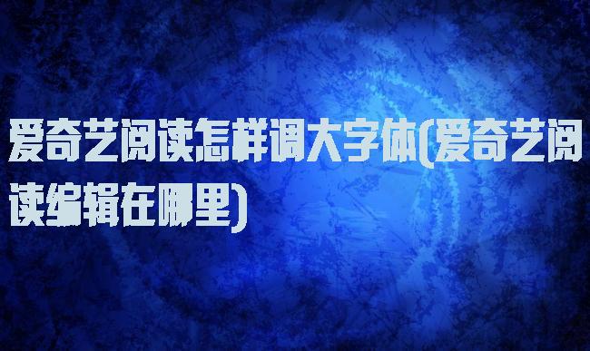 爱奇艺阅读怎样调大字体(爱奇艺阅读编辑在哪里)