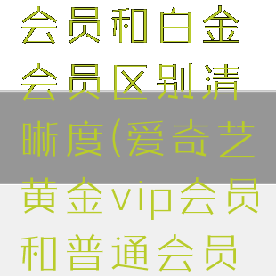 爱奇艺黄金会员和白金会员区别清晰度(爱奇艺黄金vip会员和普通会员有什么区别)