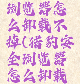 猎豹安全浏览器怎么卸载不掉(猎豹安全浏览器怎么卸载不掉了)