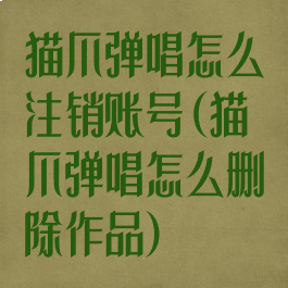 猫爪弹唱怎么注销账号(猫爪弹唱怎么删除作品)