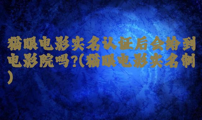 猫眼电影实名认证后会给到电影院吗?(猫眼电影实名制)