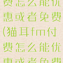 猫耳fm付费怎么能优惠或者免费(猫耳fm付费怎么能优惠或者免费的)