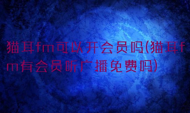 猫耳fm可以开会员吗(猫耳fm有会员听广播免费吗)
