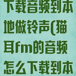 猫耳fm怎么下载音频到本地做铃声(猫耳fm的音频怎么下载到本地)