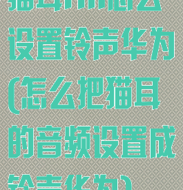 猫耳fm怎么设置铃声华为(怎么把猫耳的音频设置成铃声华为)