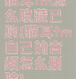 猫耳fm怎么隐藏已购(猫耳fm自己的音频怎么删除)