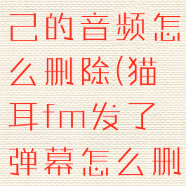 猫耳fm自己的音频怎么删除(猫耳fm发了弹幕怎么删除)