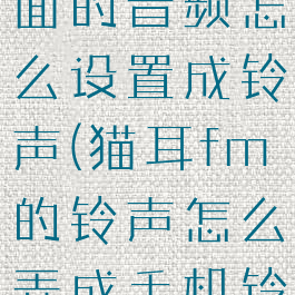猫耳fm里面的音频怎么设置成铃声(猫耳fm的铃声怎么弄成手机铃声)