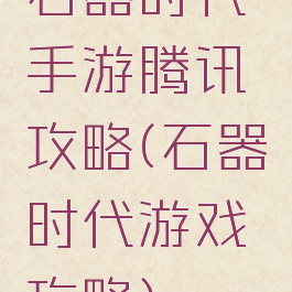 石器时代手游腾讯攻略(石器时代游戏攻略)