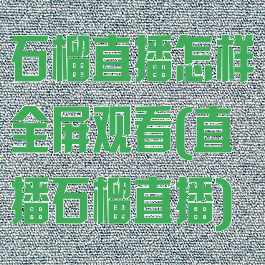 石榴直播怎样全屏观看(直播石榴直播)