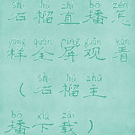 石榴直播怎样全屏观看(石榴主播下载)