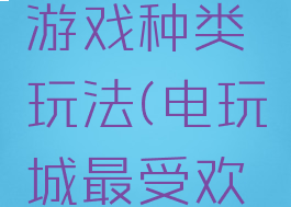 电玩城的游戏种类玩法(电玩城最受欢迎的游戏)