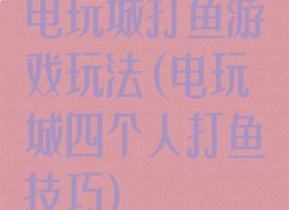 电玩城打鱼游戏玩法(电玩城四个人打鱼技巧)