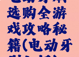 电动牙刷选购全游戏攻略秘籍(电动牙刷入门)