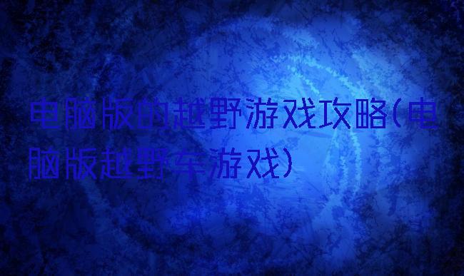 电脑版的越野游戏攻略(电脑版越野车游戏)