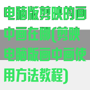 电脑版剪映的画中画在哪(剪映电脑版画中画使用方法教程)